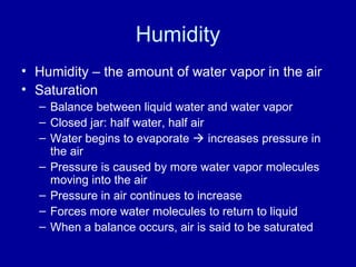 Humidity
• Humidity – the amount of water vapor in the air
• Saturation
– Balance between liquid water and water vapor
– Closed jar: half water, half air
– Water begins to evaporate  increases pressure in
the air
– Pressure is caused by more water vapor molecules
moving into the air
– Pressure in air continues to increase
– Forces more water molecules to return to liquid
– When a balance occurs, air is said to be saturated
 