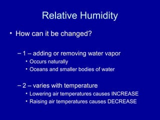 Relative Humidity
• How can it be changed?
– 1 – adding or removing water vapor
• Occurs naturally
• Oceans and smaller bodies of water
– 2 – varies with temperature
• Lowering air temperatures causes INCREASE
• Raising air temperatures causes DECREASE
 