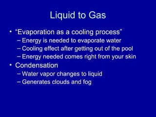 Liquid to Gas
• “Evaporation as a cooling process”
– Energy is needed to evaporate water
– Cooling effect after getting out of the pool
– Energy needed comes right from your skin
• Condensation
– Water vapor changes to liquid
– Generates clouds and fog
 