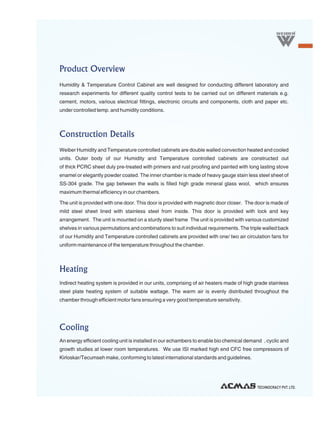 Product Overview
Humidity & Temperature Control Cabinet are well designed for conducting different laboratory and
research experiments for different quality control tests to be carried out on different materials e.g.
cement, motors, various electrical fittings, electronic circuits and components, cloth and paper etc.
under controlled temp. and humidity conditions.



Construction Details
Weiber Humidity and Temperature controlled cabinets are double walled convection heated and cooled
units. Outer body of our Humidity and Temperature controlled cabinets are constructed out
of thick PCRC sheet duly pre-treated with primers and rust proofing and painted with long lasting stove
enamel or elegantly powder coated. The inner chamber is made of heavy gauge stain less steel sheet of
SS-304 grade. The gap between the walls is filled high grade mineral glass wool, which ensures
maximum thermal efficiency in our chambers.

The unit is provided with one door. This door is provided with magnetic door closer. The door is made of
mild steel sheet lined with stainless steel from inside. This door is provided with lock and key
arrangement. The unit is mounted on a sturdy steel frame The unit is provided with various customized
shelves in various permutations and combinations to suit individual requirements. The triple walled back
of our Humidity and Temperature controlled cabinets are provided with one/ two air circulation fans for
uniform maintenance of the temperature throughout the chamber.



Heating
Indirect heating system is provided in our units, comprising of air heaters made of high grade stainless
steel plate heating system of suitable wattage. The warm air is evenly distributed throughout the
chamber through efficient motor fans ensuring a very good temperature sensitivity.




Cooling
An energy efficient cooling unit is installed in our echambers to enable bio chemical demand , cyclic and
growth studies at lower room temperatures. We use ISI marked high end CFC free compressors of
Kirloskar/Tecumseh make, conforming to latest international standards and guidelines.




                                                                                          TECHNOCRACY PVT. LTD.
 