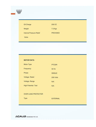Oil Charge                 230 CC

Weight                     7.3 Kgs

Internal Pressure Relief   PROVIDED

Valve




MOTOR DATA

Motor Type                 PTCSIR

Frequency                  50 Hz

Phase                      SINGLE

Voltage -Rated             230 Volts

Voltage -Range             N/A

High Potential Test        N/A




OVER LOAD PROTECTOR

Type                       EXTERNAL




   TECHNOCRACY PVT. LTD.
 