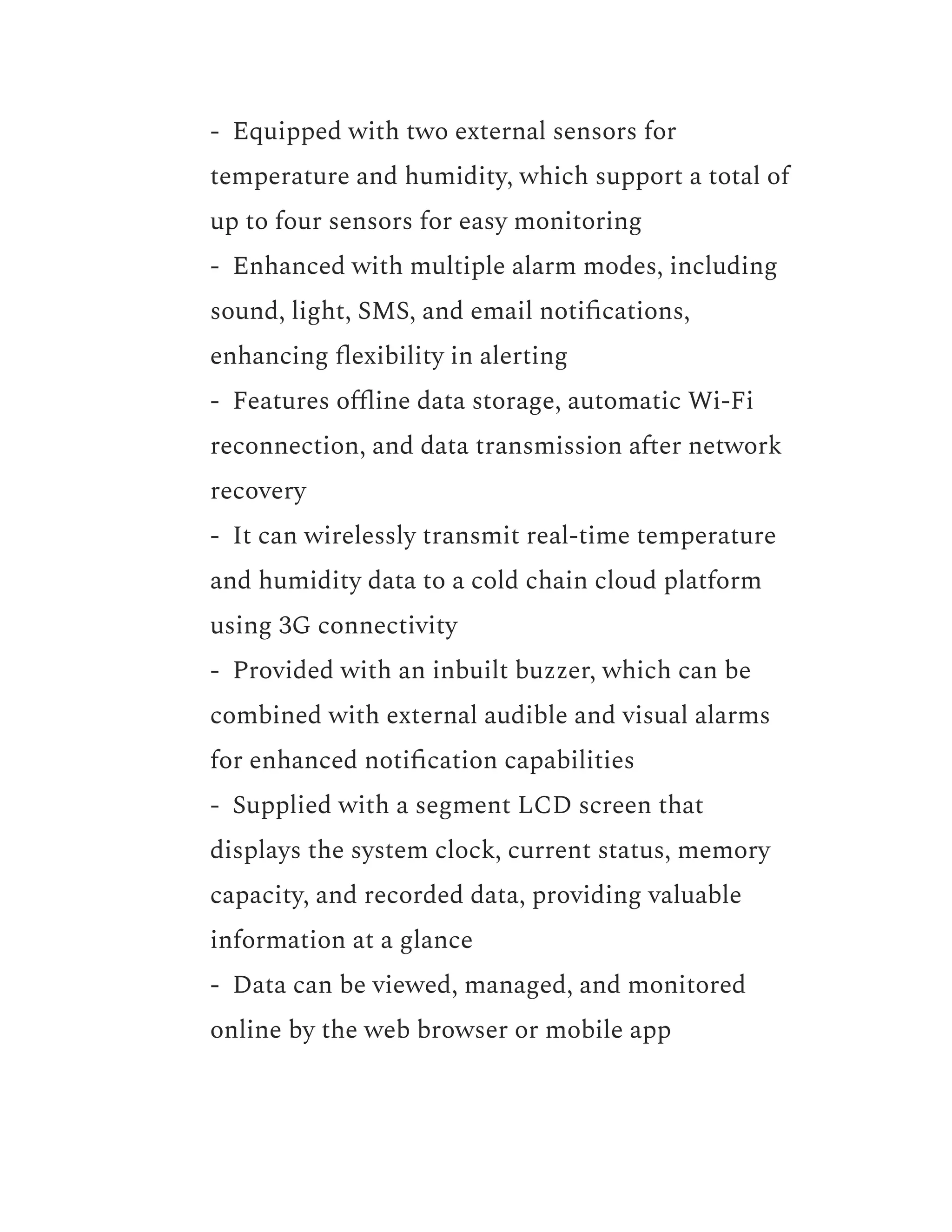 ​ - Equipped with two external sensors for
temperature and humidity, which support a total of
up to four sensors for easy monitoring
​ - Enhanced with multiple alarm modes, including
sound, light, SMS, and email notifications,
enhancing flexibility in alerting
​ - Features offline data storage, automatic Wi-Fi
reconnection, and data transmission after network
recovery
​ - It can wirelessly transmit real-time temperature
and humidity data to a cold chain cloud platform
using 3G connectivity
​ - Provided with an inbuilt buzzer, which can be
combined with external audible and visual alarms
for enhanced notification capabilities
​ - Supplied with a segment LCD screen that
displays the system clock, current status, memory
capacity, and recorded data, providing valuable
information at a glance
​ - Data can be viewed, managed, and monitored
online by the web browser or mobile app
 