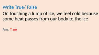 Write True/ False
On touching a lump of ice, we feel cold because
some heat passes from our body to the ice
Ans: True
 