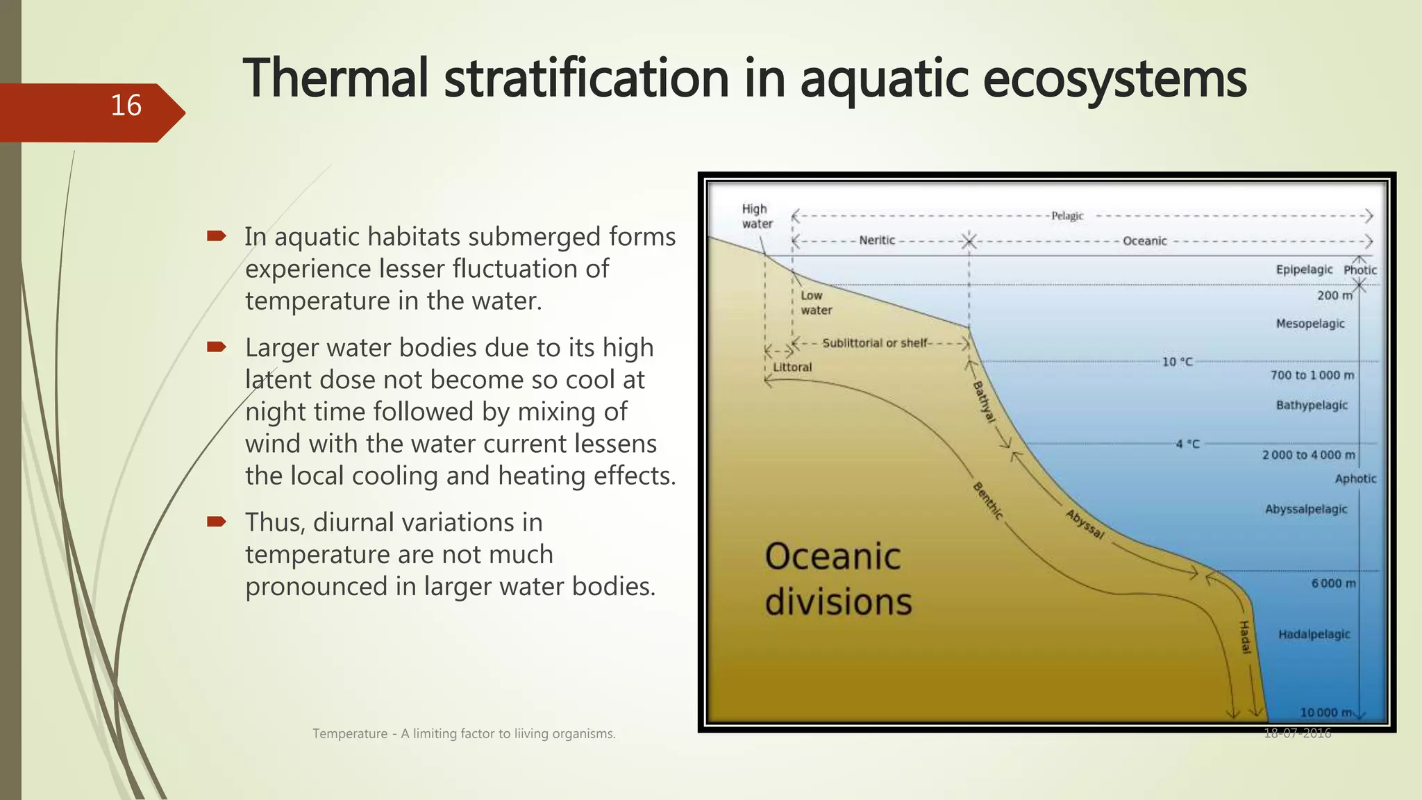 Thermal stratification in aquatic ecosystems
 In aquatic habitats submerged forms
experience lesser fluctuation of
temperature in the water.
 Larger water bodies due to its high
latent dose not become so cool at
night time followed by mixing of
wind with the water current lessens
the local cooling and heating effects.
 Thus, diurnal variations in
temperature are not much
pronounced in larger water bodies.
18-07-2016Temperature - A limiting factor to liiving organisms.
16
 