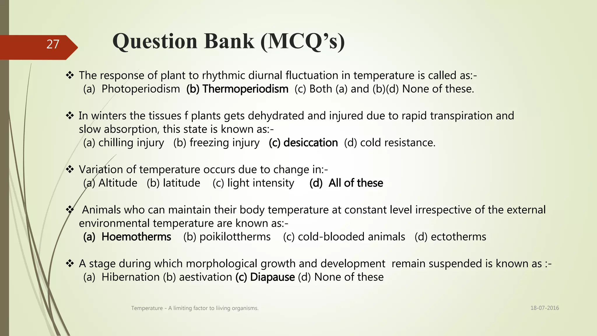 Question Bank (MCQ’s)
 The response of plant to rhythmic diurnal fluctuation in temperature is called as:-
(a) Photoperiodism (b) Thermoperiodism (c) Both (a) and (b)(d) None of these.
 In winters the tissues f plants gets dehydrated and injured due to rapid transpiration and
slow absorption, this state is known as:-
(a) chilling injury (b) freezing injury (c) desiccation (d) cold resistance.
 Variation of temperature occurs due to change in:-
(a) Altitude (b) latitude (c) light intensity (d) All of these
 Animals who can maintain their body temperature at constant level irrespective of the external
environmental temperature are known as:-
(a) Hoemotherms (b) poikilottherms (c) cold-blooded animals (d) ectotherms
 A stage during which morphological growth and development remain suspended is known as :-
(a) Hibernation (b) aestivation (c) Diapause (d) None of these
18-07-2016Temperature - A limiting factor to liiving organisms.
27
 