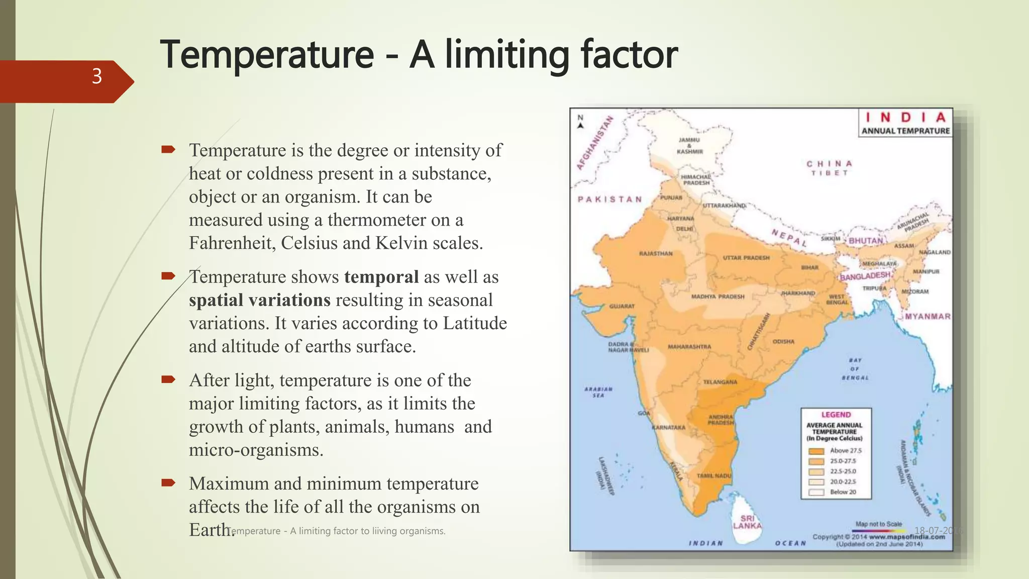 Temperature - A limiting factor
 Temperature is the degree or intensity of
heat or coldness present in a substance,
object or an organism. It can be
measured using a thermometer on a
Fahrenheit, Celsius and Kelvin scales.
 Temperature shows temporal as well as
spatial variations resulting in seasonal
variations. It varies according to Latitude
and altitude of earths surface.
 After light, temperature is one of the
major limiting factors, as it limits the
growth of plants, animals, humans and
micro-organisms.
 Maximum and minimum temperature
affects the life of all the organisms on
Earth. 18-07-2016Temperature - A limiting factor to liiving organisms.
3
 