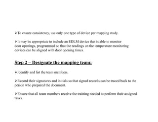 To ensure consistency, use only one type of device per mapping study.
It may be appropriate to include an EDLM device that is able to monitor
door openings, programmed so that the readings on the temperature monitoring
devices can be aligned with door opening times.
Step 2 – Designate the mapping team:
Identify and list the team members.
Record their signatures and initials so that signed records can be traced back to the
person who prepared the document.
Ensure that all team members receive the training needed to perform their assigned
tasks.
 