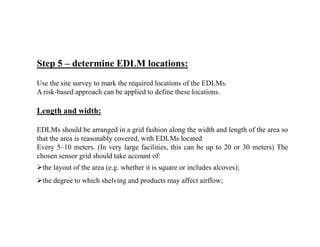 Step 5 – determine EDLM locations:
Use the site survey to mark the required locations of the EDLMs.
A risk-based approach can be applied to define these locations.
Length and width:
EDLMs should be arranged in a grid fashion along the width and length of the area so
that the area is reasonably covered, with EDLMs located
Every 5–10 meters. (In very large facilities, this can be up to 20 or 30 meters) The
chosen sensor grid should take account of:
the layout of the area (e.g. whether it is square or includes alcoves);
the degree to which shelving and products may affect airflow;
 