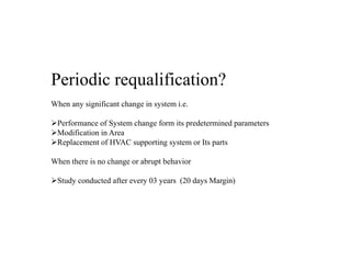 Periodic requalification?
When any significant change in system i.e.
Performance of System change form its predetermined parameters
Modification in Area
Replacement of HVAC supporting system or Its parts
When there is no change or abrupt behavior
Study conducted after every 03 years (20 days Margin)
 