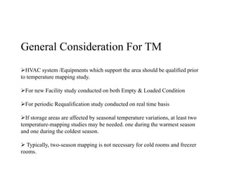 General Consideration For TM
HVAC system /Equipments which support the area should be qualified prior
to temperature mapping study.
For new Facility study conducted on both Empty & Loaded Condition
For periodic Requalification study conducted on real time basis
If storage areas are affected by seasonal temperature variations, at least two
temperature-mapping studies may be needed. one during the warmest season
and one during the coldest season.
 Typically, two-season mapping is not necessary for cold rooms and freezer
rooms.
 
