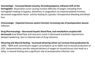 Hematologic - Increased blood viscosity, thrombocytopenia, leftward shift of the
hemoglobin dissociation curve causing increase difficulty of oxygen unloading from
hemoglobin leading to hypoxia, alterations in coagulation via impaired platelet function,
decreased coagulation factor activity leading to a greater intraoperative bleeding and blood
loss.
Immunologic - Impaired immune system function increasing rate of postoperative wound
infection.
Drug Pharmacology - Decreased hepatic blood flow, and metabolism coupled with
decreased renal blood flow and clearance result in decreased anesthetic requirement,
delayed awakening due to reduced rates of drug clearance.
Shivering and Wound Healing - Increased shivering which can increase heat production by
100% - 300% with concomitant oxygen consumption up to 500% and increased production of
CO2. Vasoconstriction and the reduced delivery of oxygen to injured tissues also leads to a
delay in wound healing and a significant rate of postoperative infection rate.
 