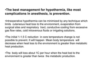 •The best management for hypothermia, like most
complications in anesthesia, is prevention.
•Intraoperative hypothermia can be minimized by any technique which
limits cutaneous heat loss to the environment, evaporation from
surgical sites and respiratory tract, conductive cooling from excessive
gas flow rates, cold intravenous fluids or irrigating solutions.
•The initial 1-1.5 C reduction in core temperature change is not
possible to prevent. It will happen Mean body temperature will
decrease when heat loss to the environment is greater than metabolic
heat production.
•The body will loss about 1C per hour when the heat lost to the
environment is greater than twice the metabolic production.
 
