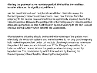 •During the postoperative recovery period, the bodies thermal heat
transfer situation is significantly different.
•As the anesthetic-induced peripheral vasodilation dissipates away, the
thermoregulatory vasoconstriction ensues. Now, heat transfer from the
periphery to the central core compartment is significantly impaired due to this
vasoconstriction. Because the postoperative thermoregulatory vasoconstriction
decreases peripheral-to-core heat transfer, applied warming to the skin is most
effective during surgery when patients are vasodilated.
•Postoperative shivering should be treated with warming of the patient most
effectively via forced-air systems and warm blankets to not only psychologically
help make the patient feel better but institute physiologic measures to re-warm
the patient. Intravenous administration of 12.5 - 25mg of meperidine IV or
ketanserin IV can be use to treat the postoperative shivering caused by
hypothermia. The mechanism by which this works is by lowering the
thremoregulatory threshhold for shivering thermogenesis.
 