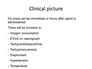 Clinical picture
It's onset can be immediate or hours after agent is
administered
There will be increase in:
- Oxygen consumption
- ETco2 on capnograph
- Tachycardia/dysrythmia
- Tachypnia/cyanosis
- Diaphoresis
- Hypertension
- Temperature
 