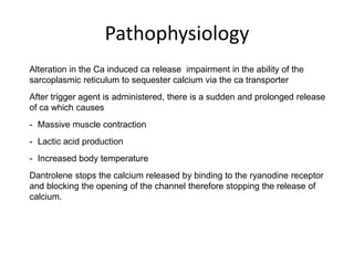 Pathophysiology
Alteration in the Ca induced ca release impairment in the ability of the
sarcoplasmic reticulum to sequester calcium via the ca transporter
After trigger agent is administered, there is a sudden and prolonged release
of ca which causes
- Massive muscle contraction
- Lactic acid production
- Increased body temperature
Dantrolene stops the calcium released by binding to the ryanodine receptor
and blocking the opening of the channel therefore stopping the release of
calcium.
 