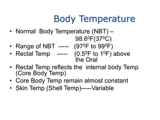 Body Temperature
• Normal Body Temperature (NBT) –
98.60F(370C)
• Range of NBT ----- (970F to 990F)
• Rectal Temp ----- (0.50F to 10F) above
the Oral
• Rectal Temp reflects the internal body Temp
(Core Body Temp)
• Core Body Temp remain almost constant
• Skin Temp (Shell Temp)-----Variable
 