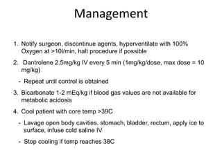 Management
1. Notify surgeon, discontinue agents, hyperventilate with 100%
Oxygen at >10l/min, halt procedure if possible
2. Dantrolene 2.5mg/kg IV every 5 min (1mg/kg/dose, max dose = 10
mg/kg)
- Repeat until control is obtained
3. Bicarbonate 1-2 mEq/kg if blood gas values are not available for
metabolic acidosis
4. Cool patient with core temp >39C
- Lavage open body cavities, stomach, bladder, rectum, apply ice to
surface, infuse cold saline IV
- Stop cooling if temp reaches 38C
 