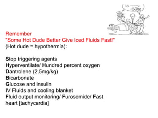 Remember
"Some Hot Dude Better Give Iced Fluids Fast!"
(Hot dude = hypothermia):
Stop triggering agents
Hyperventilate/ Hundred percent oxygen
Dantrolene (2.5mg/kg)
Bicarbonate
Glucose and insulin
IV Fluids and cooling blanket
Fluid output monitoring/ Furosemide/ Fast
heart [tachycardia]
 