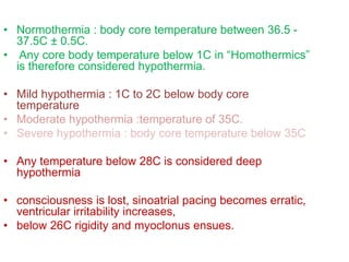 • Normothermia : body core temperature between 36.5 -
37.5C ± 0.5C.
• Any core body temperature below 1C in “Homothermics”
is therefore considered hypothermia.
• Mild hypothermia : 1C to 2C below body core
temperature
• Moderate hypothermia :temperature of 35C.
• Severe hypothermia : body core temperature below 35C
• Any temperature below 28C is considered deep
hypothermia
• consciousness is lost, sinoatrial pacing becomes erratic,
ventricular irritability increases,
• below 26C rigidity and myoclonus ensues.
 