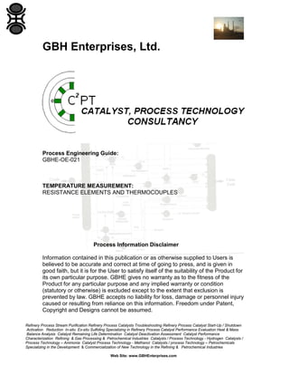 GBH Enterprises, Ltd.

Process Engineering Guide:
GBHE-OE-021

TEMPERATURE MEASUREMENT:
RESISTANCE ELEMENTS AND THERMOCOUPLES

Process Information Disclaimer
Information contained in this publication or as otherwise supplied to Users is
believed to be accurate and correct at time of going to press, and is given in
good faith, but it is for the User to satisfy itself of the suitability of the Product for
its own particular purpose. GBHE gives no warranty as to the fitness of the
Product for any particular purpose and any implied warranty or condition
(statutory or otherwise) is excluded except to the extent that exclusion is
prevented by law. GBHE accepts no liability for loss, damage or personnel injury
caused or resulting from reliance on this information. Freedom under Patent,
Copyright and Designs cannot be assumed.
Refinery Process Stream Purification Refinery Process Catalysts Troubleshooting Refinery Process Catalyst Start-Up / Shutdown
Activation Reduction In-situ Ex-situ Sulfiding Specializing in Refinery Process Catalyst Performance Evaluation Heat & Mass
Balance Analysis Catalyst Remaining Life Determination Catalyst Deactivation Assessment Catalyst Performance
Characterization Refining & Gas Processing & Petrochemical Industries Catalysts / Process Technology - Hydrogen Catalysts /
Process Technology – Ammonia Catalyst Process Technology - Methanol Catalysts / process Technology – Petrochemicals
Specializing in the Development & Commercialization of New Technology in the Refining & Petrochemical Industries
Web Site: www.GBHEnterprises.com

 
