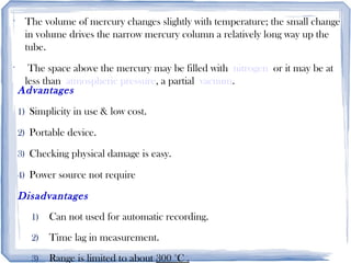 •
The volume of mercury changes slightly with temperature; the small change
in volume drives the narrow mercury column a relatively long way up the
tube.
•
The space above the mercury may be filled with nitrogen or it may be at
less than atmospheric pressure, a partial vacuum.
Advantages
1) Simplicity in use & low cost.
2) Portable device.
3) Checking physical damage is easy.
4) Power source not require
Disadvantages
1) Can not used for automatic recording.
2) Time lag in measurement.
3) Range is limited to about 300 °C .
 