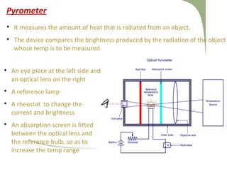 Pyrometer

It measures the amount of heat that is radiated from an object.

The device compares the brightness produced by the radiation of the object
whose temp is to be measured

An eye piece at the left side and
an optical lens on the right

A reference lamp

A rheostat to change the
current and brightness

An absorption screen is fitted
between the optical lens and
the reference bulb, so as to
increase the temp range
 