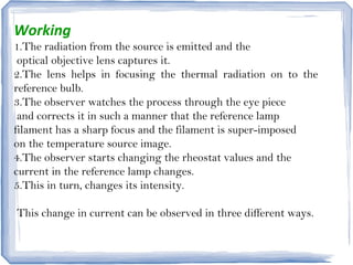 Working
1.The radiation from the source is emitted and the
optical objective lens captures it.
2.The lens helps in focusing the thermal radiation on to the
reference bulb.
3.The observer watches the process through the eye piece
and corrects it in such a manner that the reference lamp
filament has a sharp focus and the filament is super-imposed
on the temperature source image.
4.The observer starts changing the rheostat values and the
current in the reference lamp changes.
5.This in turn, changes its intensity.
This change in current can be observed in three different ways.
 
