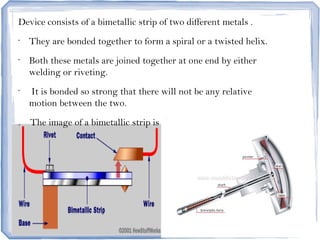 Device consists of a bimetallic strip of two different metals .
•
They are bonded together to form a spiral or a twisted helix.
•
Both these metals are joined together at one end by either
welding or riveting.
•
It is bonded so strong that there will not be any relative
motion between the two.
. The image of a bimetallic strip is shown below.
 