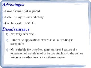 Advantages
1) Power source not required
2) Robust, easy to use and cheap.
3) Can be used to 500 °C.
Disadvantages
1) Not very accurate.
2) Limited to applications where manual reading is
acceptable.
3) Not suitable for very low temperatures because the
expansion of metals tend to be too similar, so the device
becomes a rather insensitive thermometer
 