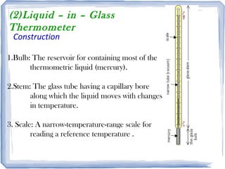(2)Liquid – in – Glass
Thermometer
Construction
1.Bulb: The reservoir for containing most of the
thermometric liquid (mercury).
2.Stem: The glass tube having a capillary bore
along which the liquid moves with changes
in temperature.
3. Scale: A narrow-temperature-range scale for
reading a reference temperature .
 