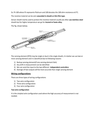 Ex: Pt-100 where Pt represents Platinum and 100 denotes the 100 ohm resistance at 0°C.
The resistive material can be wire wounded in sheath or thin film type.
Sensor sheath mainly used to protect the resistive material usually we often use stainless steel
sheath but for higher temperature we go for Inconel or haste alloy.
The fig. shown below.
The sensing element (RTD) may be single or dual in the single sheath, it is better we use two or
more sensing element and it is beneficial due to following reasons
1) Backup sensing element(if one sensing element fails)
2) Any drift in measurement can be identified
3) We can send the input to the two different independent controllers
4) Average of two outputs will be more accurate than single sensing element
Wiring configurations
There are three types of wiring configurations
1) Two wire configuration
2) Three wire configuration
3) Four wire configuration
Two wire configuration
It is the simplest wire configuration used where the high accuracy of measurement is not
needed.
 