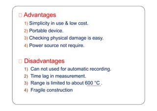 Advantages
1) Simplicity in use & low cost.
2) Portable device.
3) Checking physical damage is easy.
4) Power source not require.
Disadvantages
1) Can not used for automatic recording.
2) Time lag in measurement.
3) Range is limited to about 600 °C .
4) Fragile construction
 