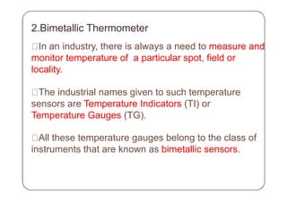 2.Bimetallic Thermometer
In an industry, there is always a need to measure and
monitor temperature of a particular spot, field or
locality.
The industrial names given to such temperature
sensors are Temperature Indicators (TI) or
Temperature Gauges (TG).
All these temperature gauges belong to the class of
instruments that are known as bimetallic sensors.
 