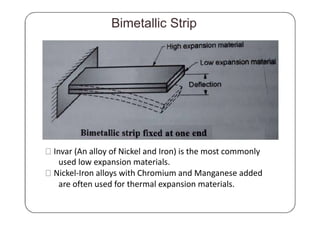 Bimetallic Strip
Invar (An alloy of Nickel and Iron) is the most commonly
used low expansion materials.
Nickel-Iron alloys with Chromium and Manganese added
are often used for thermal expansion materials.
 