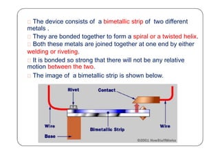 The device consists of a bimetallic strip of two different
metals .
They are bonded together to form a spiral or a twisted helix.
Both these metals are joined together at one end by either
welding or riveting.
It is bonded so strong that there will not be any relative
motion between the two.
The image of a bimetallic strip is shown below.
 