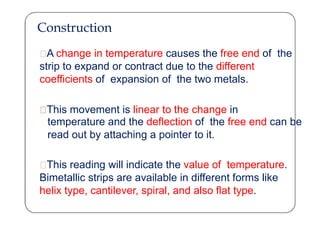 Construction
A change in temperature causes the free end of the
strip to expand or contract due to the different
coefficients of expansion of the two metals.
This movement is linear to the change in
temperature and the deflection of the free end can be
read out by attaching a pointer to it.
This reading will indicate the value of temperature.
Bimetallic strips are available in different forms like
helix type, cantilever, spiral, and also flat type.
 