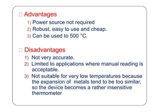 Advantages
1) Power source not required
2) Robust, easy to use and cheap.
3) Can be used to 500 °C.
Disadvantages
1) Not very accurate.
2) Limited to applications where manual reading is
acceptable.
3) Not suitable for very low temperatures because
the expansion of metals tend to be too similar,
so the device becomes a rather insensitive
thermometer
 