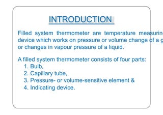 INTRODUCTION
Filled system thermometer are temperature measuring
device which works on pressure or volume change of a g
or changes in vapour pressure of a liquid.
A filled system thermometer consists of four parts:
1. Bulb,
2. Capillary tube,
3. Pressure- or volume-sensitive element &
4. Indicating device.
23
 