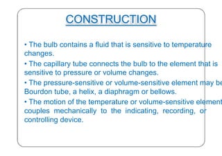 CONSTRUCTION
• The bulb contains a fluid that is sensitive to temperature
changes.
• The capillary tube connects the bulb to the element that is
sensitive to pressure or volume changes.
• The pressure-sensitive or volume-sensitive element may be
Bourdon tube, a helix, a diaphragm or bellows.
• The motion of the temperature or volume-sensitive element
couples mechanically to the indicating, recording, or
controlling device.
25
 