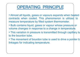 OPERATING PRINCIPLE
• Almost all liquids, gases or vapours expands when heated &
contracts when cooled. This phenomenon is utilized to
measure temperature by filled system thermometer.
• Bulb contains liquid, gases or vapour whose pressure or
volume changes in response to a change in temperature.
• This variation in pressure is transmitted through capillary tu
to the bourdon tube.
• The movement of bourdon tube is used to drive a pointer by
linkages for indicating temperature.
26
 