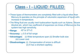 Class - I - LIQUID FILLED
• These types of thermometers are completely filled with a liquid other than
Mercury & operates on the principle of volumetric expansion of liquid with a
increase in temperature.
• The filling fluid are usually inert hydrocarbon liquids such as Xylene, Toluene
Alcohol etc. which has coefficient of expansion six times of Mercury so that
system has high sensitivity.
• Range: -87 to 371oC
• Accuracy : + 0.5 of full range
• Advantages: (i) Wide temperature span (ii) Smaller bulb size
(iii) Lower cost
• Disadvantages: (i) Compensation of errors is difficult
(ii) It has a shortest capillary.
28
 