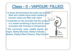 Class - II - VAPOUR FILLED
• In these thermometers the bulbs are partially
filled with volatile liquid while capillary &
bourdon tubes are filled with vapor.
• It operates on the principle that the pressure
in a vessel containing a liquid and its vapor
increases with increase in temperature.
• The commonly used volatile liquids are
Argon, Methyl Bromide, Methyl Chloride,
Butane, Diethyl Ether,Toluene, Ethyl Alcohol.
29
 