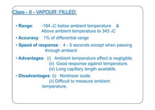 Class - II - VAPOUR FILLED
• Range: -184 oC below ambient temperature &
Above ambient temperature to 343 oC
• Accuracy: 1% of differential range
• Speed of response : 4 - 5 seconds except when passing
through ambient
• Advantages: (i) Ambient temperature effect is negligible.
(ii) Good response against temperature.
(iii) Long capillary length available.
• Disadvantages: (i) Nonlinear scale
(ii) Difficult to measure ambient
temperature.
30
 