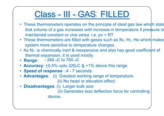 Class - III - GAS FILLED
• These thermometers operates on the principle of ideal gas law which state
that volume of a gas increases with increase in temperature if pressure is
maintained constant or vice versa i.e. pv = RT
• These thermometers are filled with gases such as N2, H2, He which makes
system more sensitive to temperature changes.
• As N2 is chemically inert & inexpensive and also has good coefficient of
thermal expansion, it is used mostly.
• Range: - 268 oC to 760 oC
• Accuracy: +0.5% upto 320oC & +1% above this range
• Speed of response : 4 - 7 seconds
• Advantages: (i) Greatest working range of temperature.
(ii) No head or elevation effect.
• Disadvantages: (i) Larger bulb size
(ii) Generates less deflection force for controlling
device.
31
 