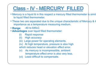 Class - IV - MERCURY FILLED
• Mercury is a liquid & in this respect a mercury filled thermometer is simila
to liquid filled thermometer.
• These two are separated due to the unique characteristic of Mercury & it
importance as a temperature measuring medium.
• Range: -40 to 649oC
• Advantages over liquid filled thermometer:
(i) Rapid response
(ii) High accuracy
(iii) Large power for operating elements.
(iv) At high temperature, pressure is also high
which reduces head or elevation effect error.
(v) As mercury is incompressible, ambient
temperature effect error is also very less.
(vi) Least difficult to compensate.
32
 