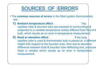 SOURCES OF ERRORS
• The common sources of errors in the filled system thermometers
are :
1) Ambient temperature effect : The
capillary tube & bourdon tube are exposed to surroundings &
subjected to a variable temperature widely different from that of th
bulb, which results as an error in temperature measurement.
2) Head or elevation effect : If the long
capillary tube is used & thermometer bulb is placed at a different
height with respect to the bourdon tube, then due to elevation
difference between bulb & bourdon tube deflecting end, pressure
head is created which results as an error in temperature
measurement.
33
 