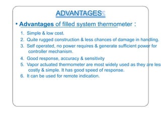 ADVANTAGES
• Advantages of filled system thermometer :
1. Simple & low cost.
2. Quite rugged construction & less chances of damage in handling.
3. Self operated, no power requires & generate sufficient power for
controller mechanism.
4. Good response, accuracy & sensitivity
5. Vapor actuated thermometer are most widely used as they are less
costly & simple. It has good speed of response.
6. It can be used for remote indication.
35
 