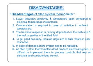 DISADVANTAGES
• Disadvantages of filled system thermometer :
1. Lower accuracy, sensitivity & temperature span compared to
electrical temperature instruments.
2. Compensation is required in case of variation in ambient
temperature.
3. The transient response is primary dependant on the bulb size &
thermal properties of the filled fluid.
4. To get good accuracy, requires large size of bulb results in poor
response.
5. In case of damage,entire system has to be replaced.
6. As filled system thermometers don’t produce electrical signals, it is
difficult to implement them in process controls that rely on
electrical and computerized control.
36
 