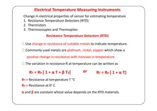 Electrical Temperature Measuring Instruments
Change in electrical properties of sensor for estimating temperature
1. Resistance Temperature Detectors (RTD)
2. Thermistors
3. Thermocouples and Thermopiles
Resistance Temperature Detectors (RTD)
Use change in resistance of suitable metals to indicate temperature.
Commonly used metals are platinum, nickel, copper which show a
positive change in resistance with increase in temperature.
The variation in resistance R at temperature can be written as
RT = R0 [ 1 + α T + β T2]
RT = Resistance at temperature T °C
R0 = Resistance at 0° C
or RT = R0 [ 1 + α T]
α and β are constant whose value depends on the RTD materials.
 