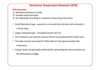 Resistance Temperature Detectors (RTD)
RTD elements
1) Resistance element or bulb
2) Suitable electrical leads
3) An indicating-recording or resistance measuring instrument
Small laboratory type - wound on a crossed mica former and enclosed in
a Pyrex tube.
Larger industrial type - Insulated ceramic former
The resistance coil and the ceramic former are protected the metal wire.
The tube may be evacuated or filled with an inert gas to protect the
metal wire.
Copper leads are generally preferred for connecting the thermometers to
the Wheatstone bridge.
 